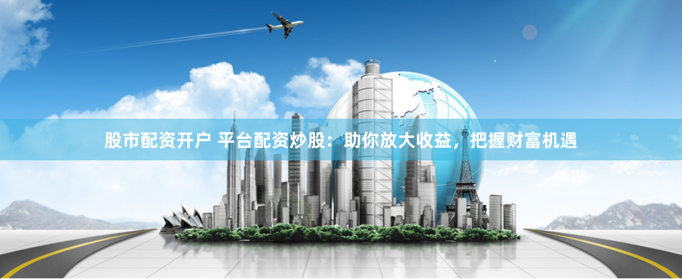 股市配资开户 平台配资炒股：助你放大收益，把握财富机遇