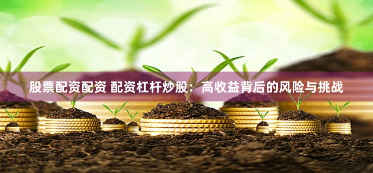 股票配资配资 配资杠杆炒股：高收益背后的风险与挑战