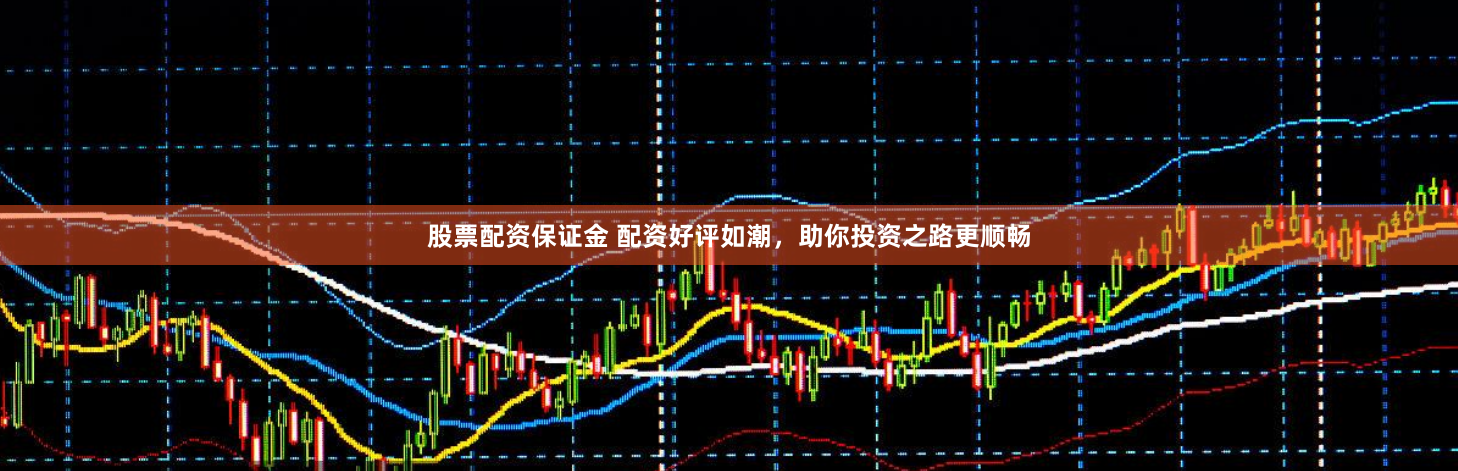 股票配资保证金 配资好评如潮，助你投资之路更顺畅