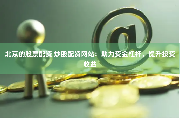 北京的股票配资 炒股配资网站：助力资金杠杆，提升投资收益