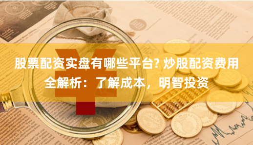 股票配资实盘有哪些平台? 炒股配资费用全解析：了解成本，明智投资