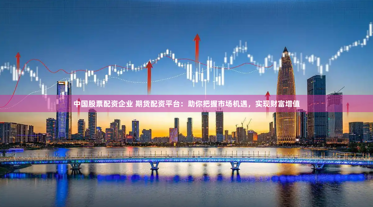 中国股票配资企业 期货配资平台：助你把握市场机遇，实现财富增值