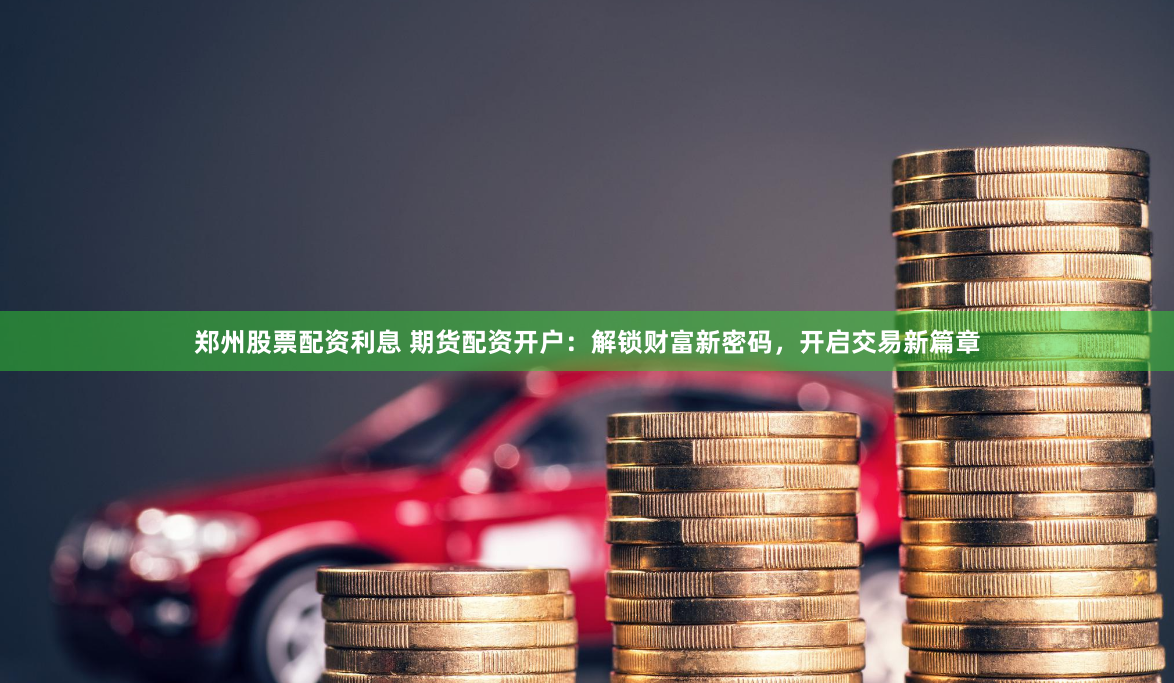 郑州股票配资利息 期货配资开户：解锁财富新密码，开启交易新篇章