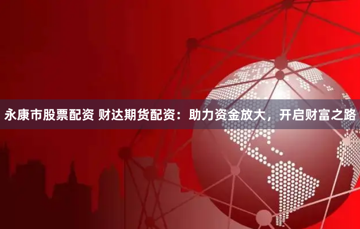 永康市股票配资 财达期货配资：助力资金放大，开启财富之路