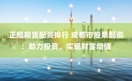 正规期货配资排行 成都市股票配资：助力投资，实现财富增值