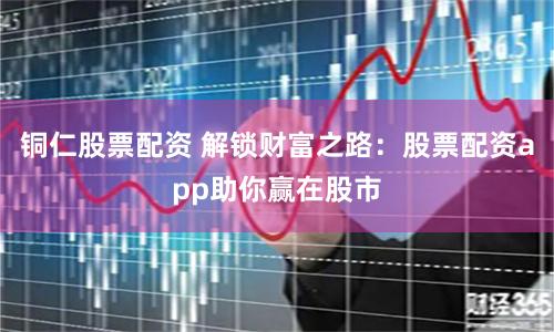 铜仁股票配资 解锁财富之路：股票配资app助你赢在股市