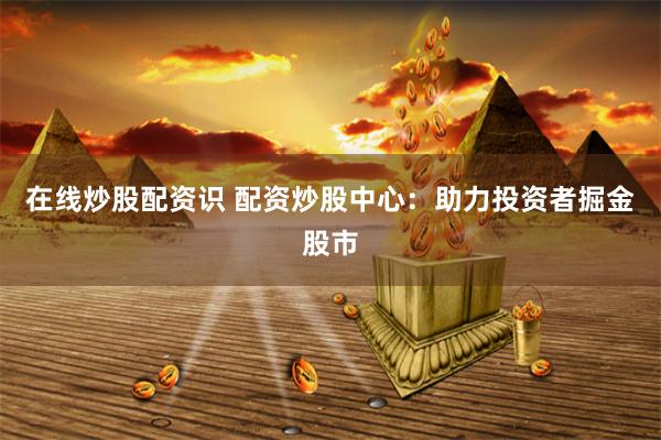 在线炒股配资识 配资炒股中心：助力投资者掘金股市