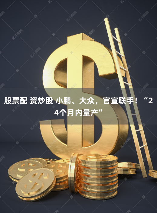 股票配 资炒股 小鹏、大众，官宣联手！“24个月内量产”
