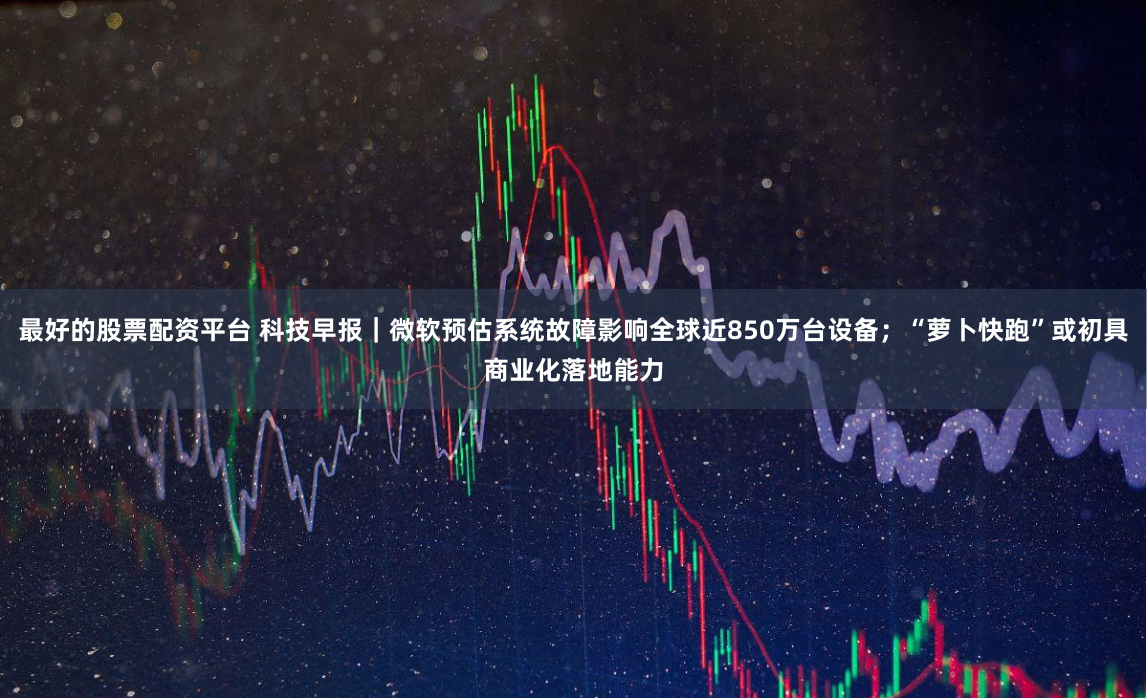 最好的股票配资平台 科技早报｜微软预估系统故障影响全球近850万台设备；“萝卜快跑”或初具商业化落地能力