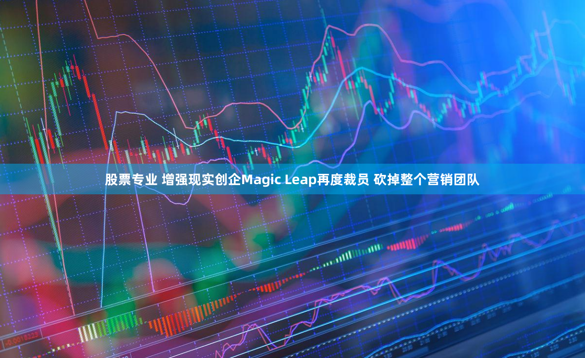 股票专业 增强现实创企Magic Leap再度裁员 砍掉整个营销团队