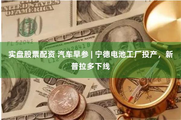 实盘股票配资 汽车早参 | 宁德电池工厂投产，新普拉多下线
