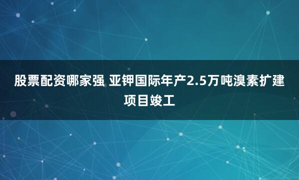 股票配资哪家强 亚钾国际年产2.5万吨溴素扩建项目竣工