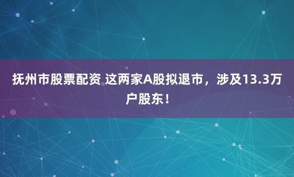 抚州市股票配资 这两家A股拟退市，涉及13.3万户股东！