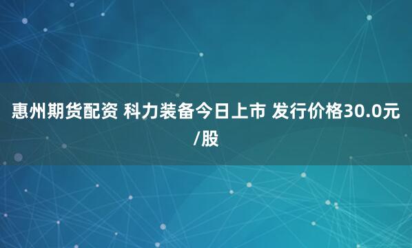 惠州期货配资 科力装备今日上市 发行价格30.0元/股