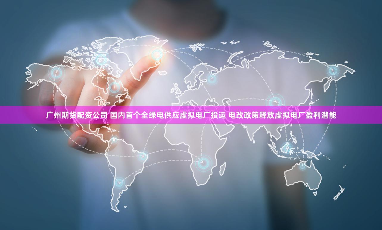 广州期货配资公司 国内首个全绿电供应虚拟电厂投运 电改政策释放虚拟电厂盈利潜能