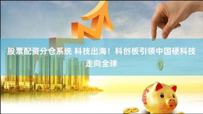 股票配资分仓系统 科技出海！科创板引领中国硬科技走向全球