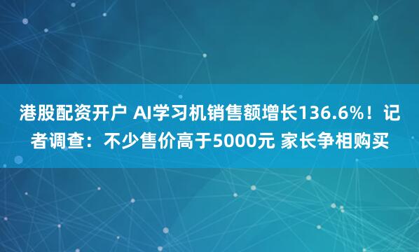 港股配资开户 AI学习机销售额增长136.6%！记者调查：不少售价高于5000元 家长争相购买