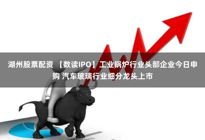 湖州股票配资 【数读IPO】工业锅炉行业头部企业今日申购 汽车玻璃行业细分龙头上市