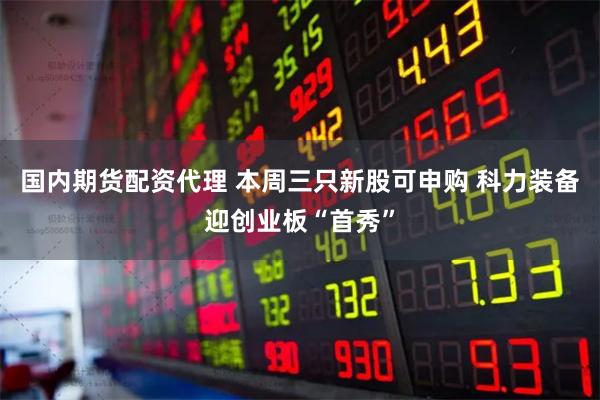 国内期货配资代理 本周三只新股可申购 科力装备迎创业板“首秀”