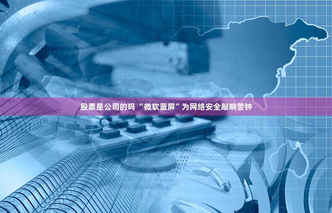 股票是公司的吗 “微软蓝屏”为网络安全敲响警钟