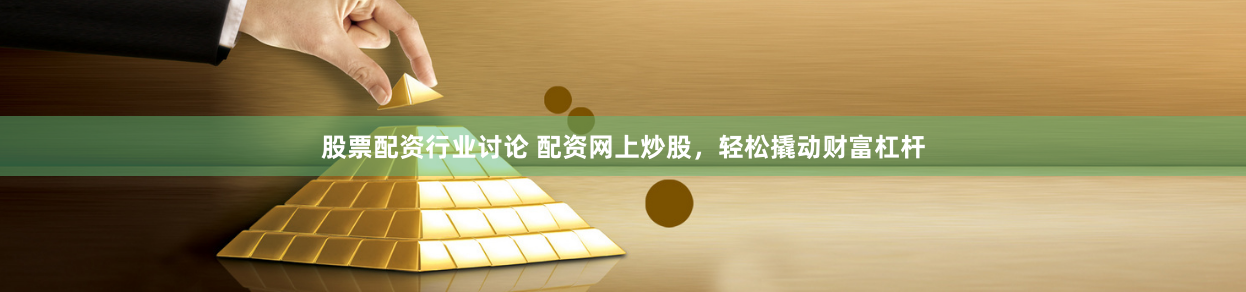 股票配资行业讨论 配资网上炒股，轻松撬动财富杠杆