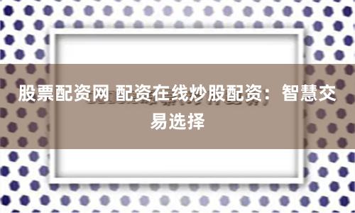 股票配资网 配资在线炒股配资：智慧交易选择