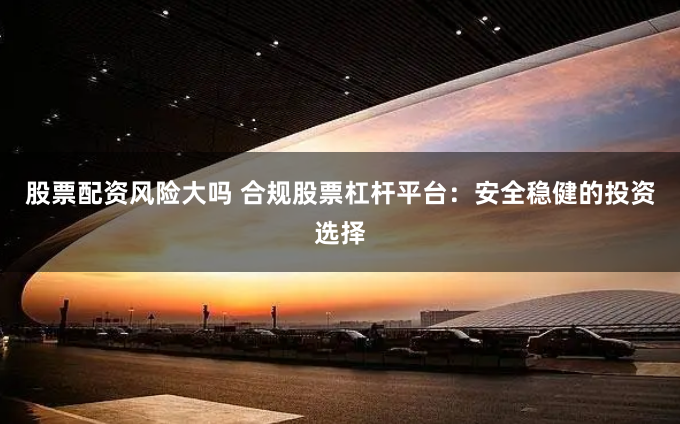 股票配资风险大吗 合规股票杠杆平台：安全稳健的投资选择