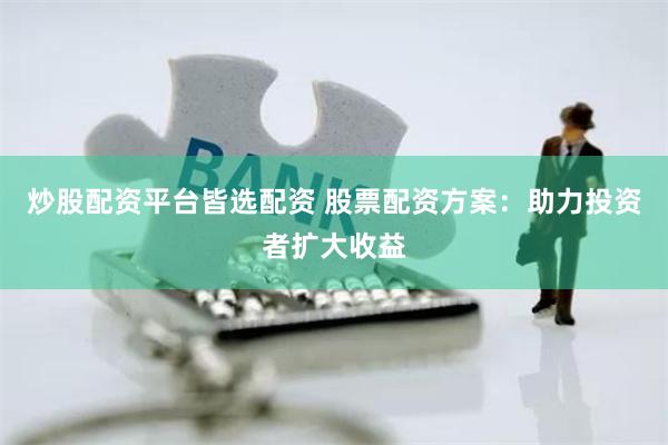 炒股配资平台皆选配资 股票配资方案：助力投资者扩大收益