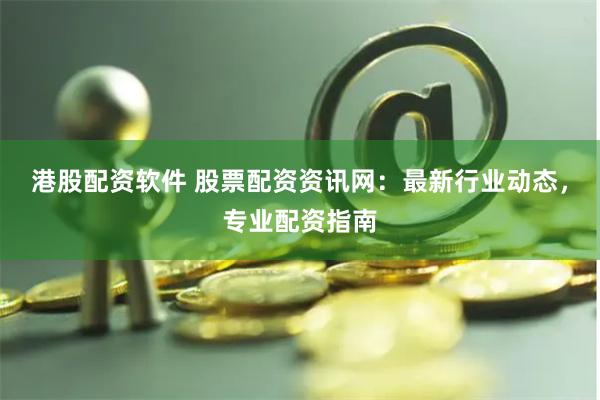 港股配资软件 股票配资资讯网：最新行业动态，专业配资指南