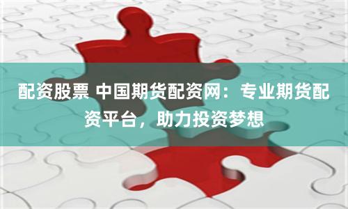 配资股票 中国期货配资网：专业期货配资平台，助力投资梦想
