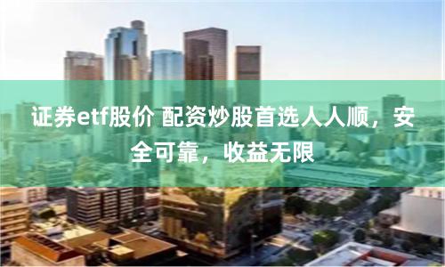 证券etf股价 配资炒股首选人人顺，安全可靠，收益无限