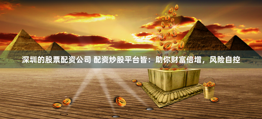深圳的股票配资公司 配资炒股平台皆：助你财富倍增，风险自控