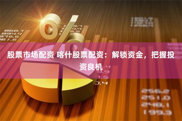 股票市场配资 喀什股票配资：解锁资金，把握投资良机