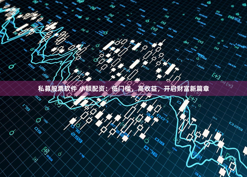 私募股票软件 小额配资：低门槛，高收益，开启财富新篇章