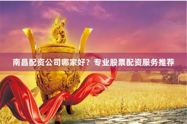 南昌配资公司哪家好？专业股票配资服务推荐