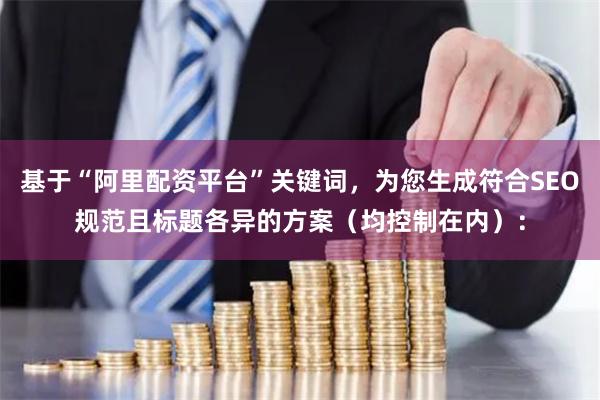基于“阿里配资平台”关键词，为您生成符合SEO规范且标题各异的方案（均控制在内）：